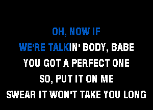 0H, HOW IF
WE'RE TALKIH' BODY, BABE
YOU GOT A PERFECT ONE
80, PUT IT ON ME
SWERR IT WON'T TAKE YOU LONG