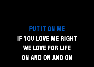 PUT IT ON ME

IF YOU LOVE ME RIGHT
WE LOVE FOR LIFE
ON AND ON AND ON