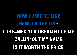 HOWI USED TO LIKE
BEIH' ON THE LINE
I DREAMED YOU DREAMED OF ME
CALLIH' OUT MY NAME
IS IT WORTH THE PRICE