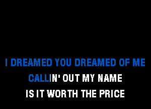 I DREAMED YOU DREAMED OF ME
CALLIH' OUT MY NAME
IS IT WORTH THE PRICE