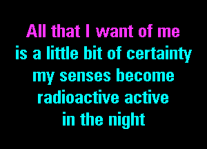 All that I want of me
is a little bit of certainty
my senses become
radioactive active
in the night