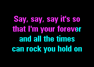 Say, say, say it's so
that I'm your forever

and all the times
can rock you hold on