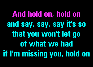 And hold on, hold on
and say, say, say it's so
that you won't let go
of what we had
if I'm missing you, hold on