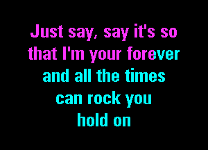Just say. say it's so
that I'm your forever

and all the times

can rock you
hold on