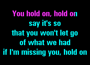 You hold on, hold on
say it's so
that you won't let go
of what we had
if I'm missing you, hold on