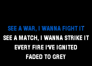 SEE A WAR, I WANNA FIGHT IT
SEE A MATCH, I WANNA STRIKE IT
EVERY FIRE I'VE lGHITED
FADED T0 GREY