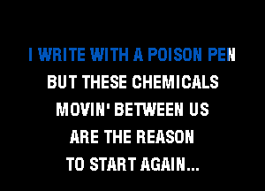 I WRITE WITH A POISON PEH
BUT THESE CHEMICALS
MOVIH' BETWEEN US
ARE THE REASON
TO START AGAIN...