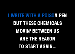 I WRITE WITH A POISON PEH
BUT THESE CHEMICALS
MOVIH' BETWEEN US
ARE THE REASON
TO START AGAIN...