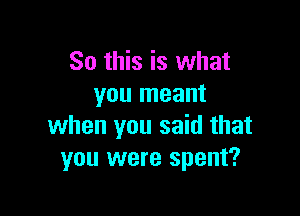 So this is what
you meant

when you said that
you were spent?