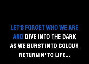 LET'S FORGET WHO WE ARE
AND DIVE INTO THE DARK
AS WE BURST INTO COLOUR
RETURHIH' T0 LIFE...