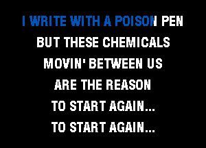 I WRITE WITH A POISON PEH
BUT THESE CHEMICALS
MOVIH' BETWEEN US
ARE THE REASON
TO START AGAIN...

TO START AGAIN...
