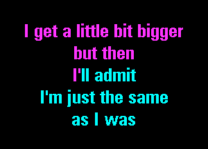 I get a little bit bigger
butthen

I'll admit
I'm iust the same
as I was