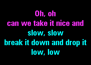 Oh, oh
can we take it nice and
slow. slow

break it down and drop it
low, low