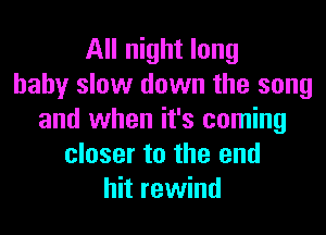 All night long
baby slow down the song
and when it's coming
closer to the end
hit rewind