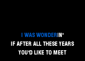 I WAS WONDEBIN'
IF AFTER ALL THESE YEARS
YOU'D LIKE TO MEET