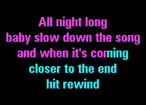 All night long
baby slow down the song
and when it's coming
closer to the end
hit rewind