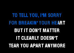 TO TELL YOU, I'M SORRY
FOR BREAKIH' YOUR HEART
BUT IT DON'T MATTER
IT CLEARLY DOESN'T
TEAR YOU APART AHYMORE