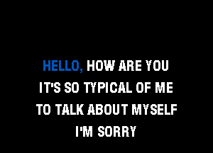 HELLO, HOW ARE YOU

IT'S SO TYPICAL OF ME
TO TALK ABOUT MYSELF
I'M SORRY