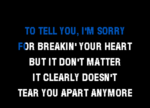 TO TELL YOU, I'M SORRY
FOR BREAKIH' YOUR HEART
BUT IT DON'T MATTER
IT CLEARLY DOESN'T
TEAR YOU APART AHYMORE