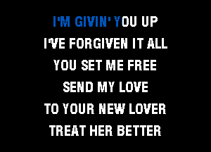 I'M GIVIN'YOU UP
I'VE FORGIVE IT ALL
YOU SET ME FREE
SEND MY LOVE
TO YOUR NEW LOVER

TREAT HER BETTER l