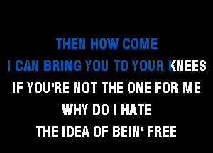 THEN HOW COME
I CAN BRING YOU TO YOUR KHEES
IF YOU'RE NOT THE ONE FOR ME
WHY DO I HATE
THE IDEA 0F BEIH' FREE