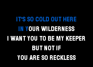 IT'S SO COLD OUT HERE
IN YOUR WILDERNESS
I WANT YOU TO BE MY KEEPER
BUT NOT IF
YOU ARE SO RECKLESS