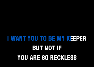 I WANT YOU TO BE MY KEEPER
BUT NOT IF
YOU ARE SO RECKLESS