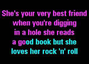 She's your very best friend
when you're digging
in a hole she reads
a good book but she
loves her rock 'n' roll