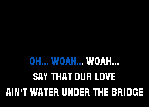 0H... WOAH... WOAH...
SAY THAT OUR LOVE
AIN'T WATER UNDER THE BRIDGE