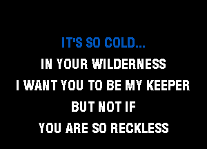 IT'S SO COLD...
IN YOUR WILDERNESS
I WANT YOU TO BE MY KEEPER
BUT NOT IF
YOU ARE SO RECKLESS