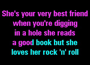 She's your very best friend
when you're digging
in a hole she reads
a good book but she
loves her rock 'n' roll