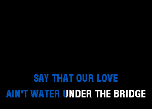 SAY THAT OUR LOVE
AIN'T WATER UNDER THE BRIDGE