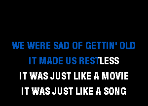 WE WERE SAD 0F GETTIH' OLD
IT MADE US RESTLESS
IT WAS JUST LIKE A MOVIE
IT WAS JUST LIKE A SONG