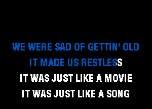 WE WERE SAD 0F GETTIH' OLD
IT MADE US RESTLESS
IT WAS JUST LIKE A MOVIE
IT WAS JUST LIKE A SONG