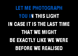 LET ME PHOTOGRAPH
YOU IN THIS LIGHT
IN CASE IT IS THE LAST TIME
THAT WE MIGHT
BE EXACTLY LIKE WE WERE
BEFORE WE REALISED
