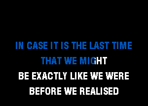 IN CASE IT IS THE LAST TIME
THAT WE MIGHT
BE EXACTLY LIKE WE WERE
BEFORE WE REALISED