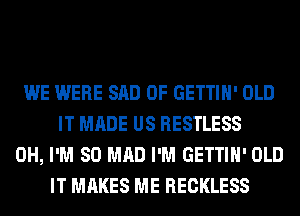 WE WERE SAD 0F GETTIH' OLD
IT MADE US RESTLESS
0H, I'M SO MAD I'M GETTIH' OLD
IT MAKES ME RECKLESS