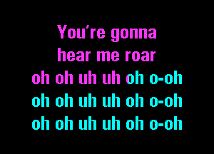 You're gonna
hear me roar

oh oh uh uh oh o-oh
oh oh uh uh oh o-oh
oh oh uh uh oh o-oh