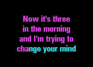 Now it's three
in the morning

and I'm trying to
change your mind