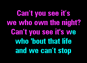 Can't you see it's
we who own the night?
Can't you see it's we
who 'hout that life
and we can't stop