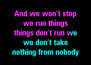 And we won't stop
we run things

things don't run we
we don't take
nothing from nobody
