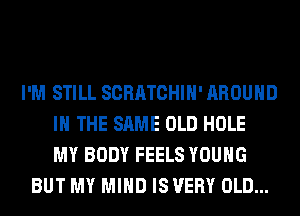 I'M STILL SCRATCHIH' AROUND
IN THE SAME OLD HOLE
MY BODY FEELS YOUNG
BUT MY MIND IS VERY OLD...