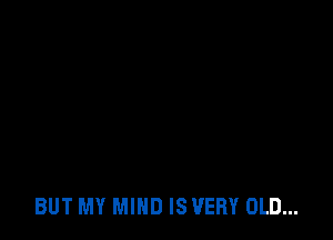 BUT MY MIND IS VERY OLD...