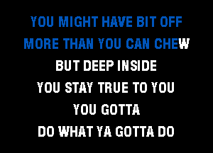 YOU MIGHT HAVE BIT OFF
MORE THAN YOU CAN CHEW
BUT DEEP INSIDE
YOU STAY TRUE TO YOU
YOU GOTTA
DO WHAT YA GOTTA DO