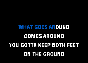 WHAT GOES AROUND
COMES AROUND
YOU GOTTA KEEP BOTH FEET
ON THE GROUND