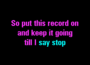 So put this record on

and keep it going
till I say stop