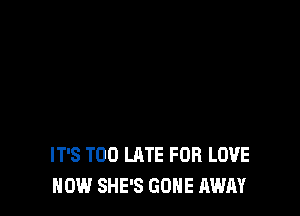IT'S TOO LATE FOB LOVE
HOW SHE'S GONE AWAY