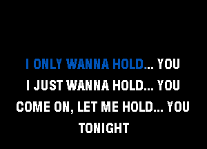 I ONLY WANNA HOLD... YOU
I JUST WANNA HOLD... YOU
COME ON, LET ME HOLD... YOU
TONIGHT