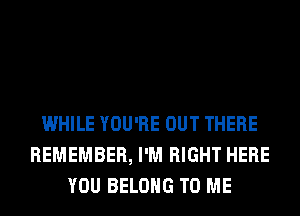 WHILE YOU'RE OUT THERE
REMEMBER, I'M RIGHT HERE
YOU BELONG TO ME