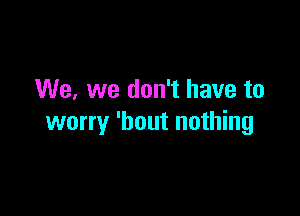 We, we don't have to

worry 'bout nothing